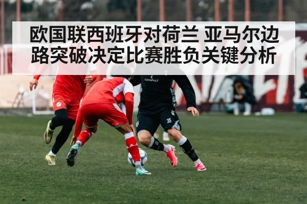 欧国联西班牙对荷兰 亚马尔边路突破决定比赛胜负关键分析
