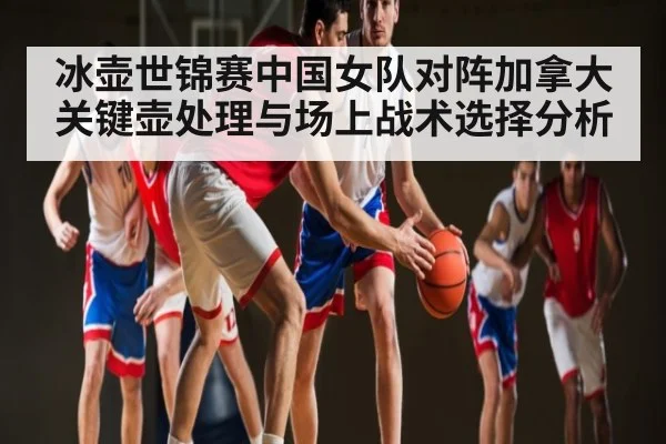 冰壶世锦赛中国女队对阵加拿大关键壶处理与场上战术选择分析